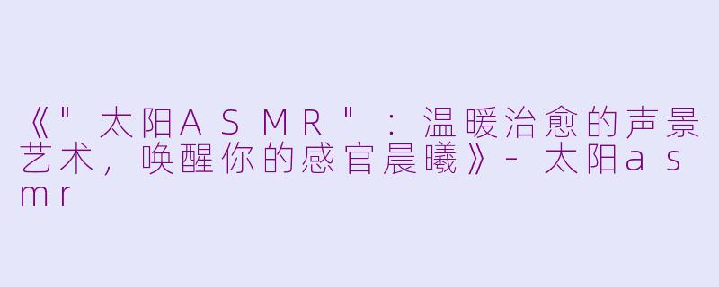 《"太阳ASMR"：温暖治愈的声景艺术，唤醒你的感官晨曦》