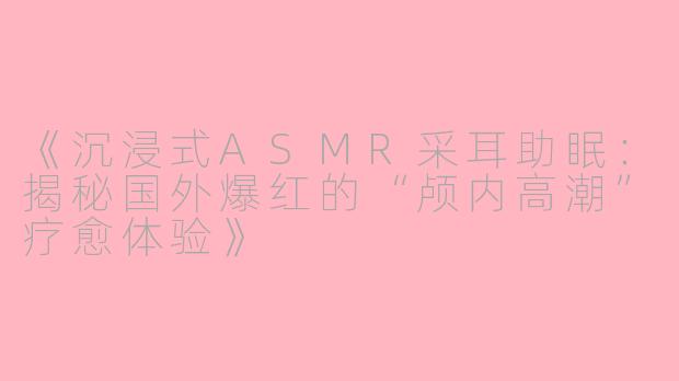 《沉浸式ASMR采耳助眠：揭秘国外爆红的“颅内高潮”疗愈体验》