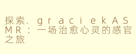 探索.graciekASMR：一场治愈心灵的感官之旅