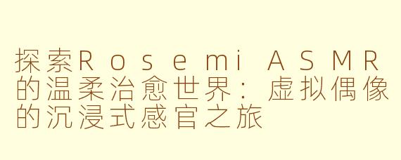 探索RosemiASMR的温柔治愈世界：虚拟偶像的沉浸式感官之旅