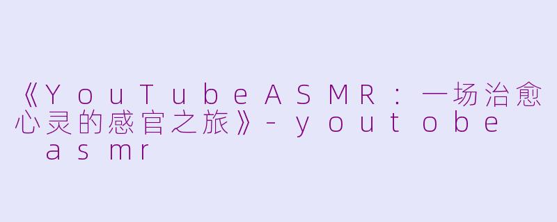 《YouTubeASMR：一场治愈心灵的感官之旅》-youtobe  asmr