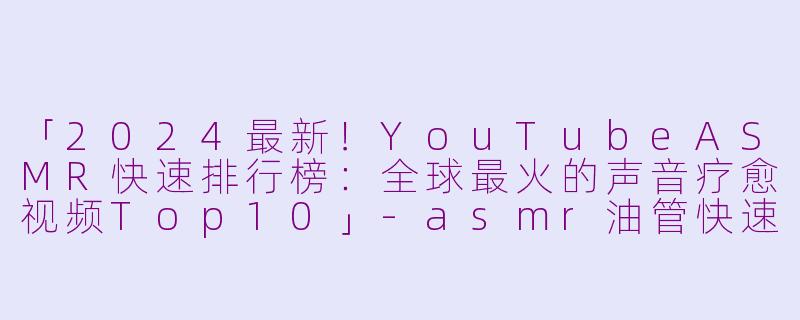 「2024最新！YouTubeASMR快速排行榜：全球最火的声音疗愈视频Top10」-asmr油管快速排行榜