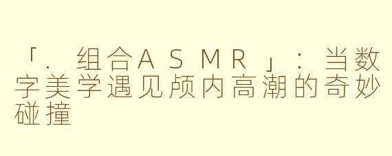 「.组合ASMR」：当数字美学遇见颅内高潮的奇妙碰撞