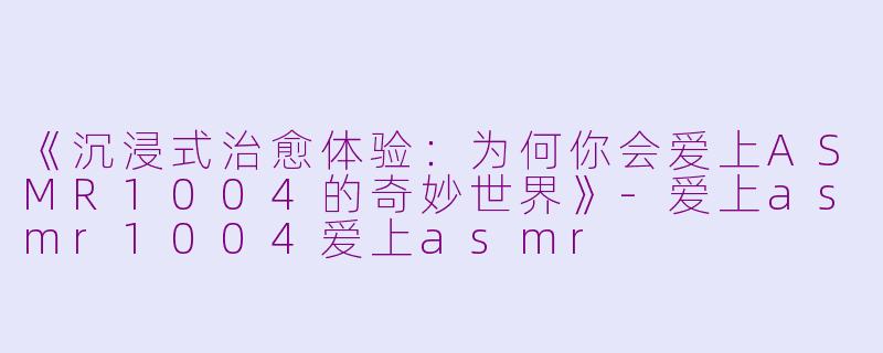 《沉浸式治愈体验：为何你会爱上ASMR1004的奇妙世界》-爱上asmr1004爱上asmr