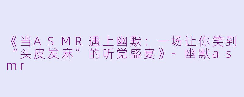 《当ASMR遇上幽默：一场让你笑到“头皮发麻”的听觉盛宴》-幽默asmr
