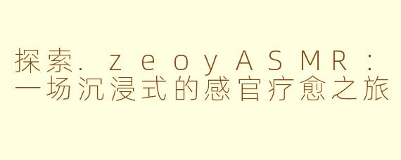 探索.zeoyASMR：一场沉浸式的感官疗愈之旅