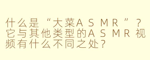 什么是“大菜ASMR”？它与其他类型的ASMR视频有什么不同之处？