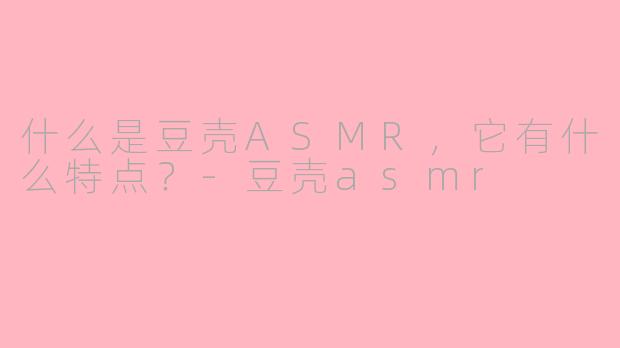 什么是豆壳ASMR，它有什么特点？-豆壳asmr