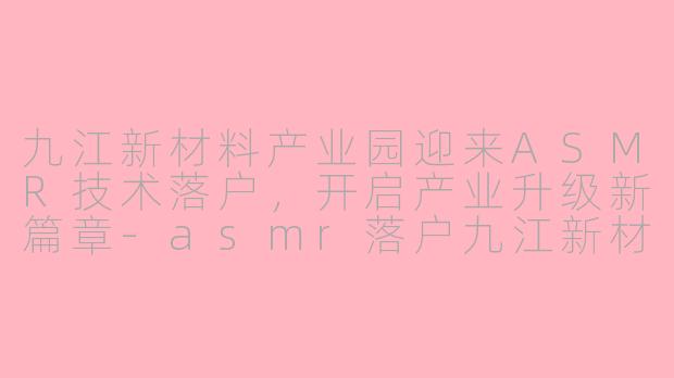 九江新材料产业园迎来ASMR技术落户，开启产业升级新篇章-asmr落户九江新材料