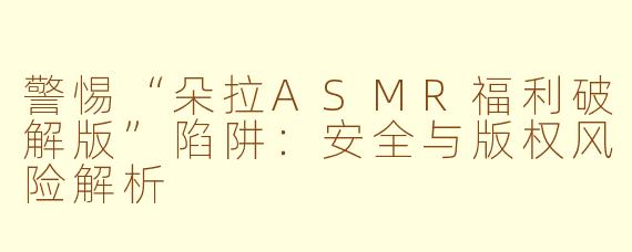警惕“朵拉ASMR福利破解版”陷阱：安全与版权风险解析