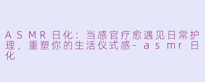 ASMR日化：当感官疗愈遇见日常护理，重塑你的生活仪式感-asmr日化
