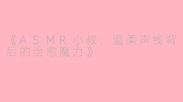 《ASMR小叔：温柔声线背后的治愈魔力》
