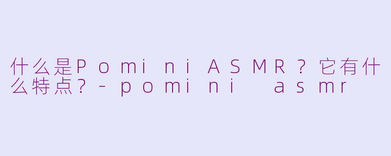 什么是PominiASMR？它有什么特点？-pomini asmr