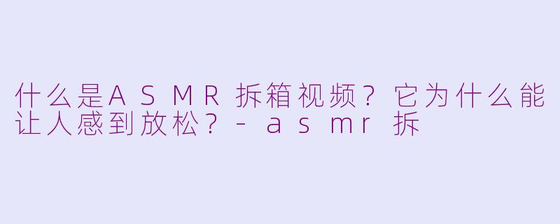什么是ASMR拆箱视频?它为什么能让人感到放松?