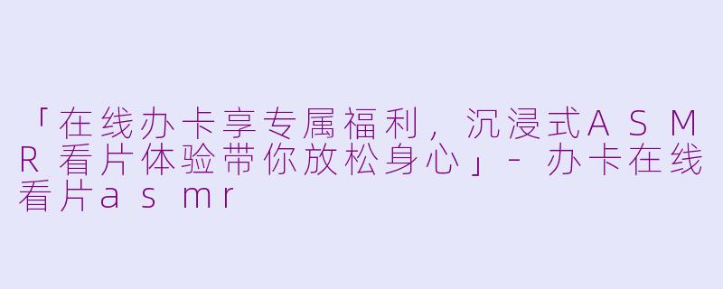 「在线办卡享专属福利，沉浸式ASMR看片体验带你放松身心」-办卡在线看片asmr
