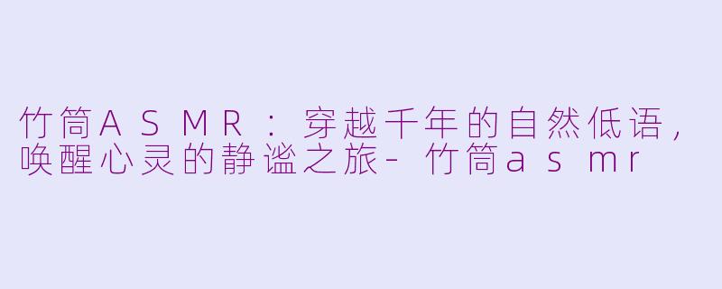 竹筒ASMR：穿越千年的自然低语，唤醒心灵的静谧之旅-竹筒asmr