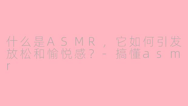 什么是ASMR，它如何引发放松和愉悦感？-搞懂asmr