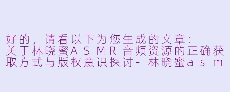 好的，请看以下为您生成的文章：

关于林晓蜜ASMR音频资源的正确获取方式与版权意识探讨-林晓蜜asmr最新下载