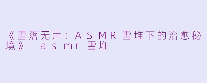 《雪落无声：ASMR雪堆下的治愈秘境》-asmr雪堆