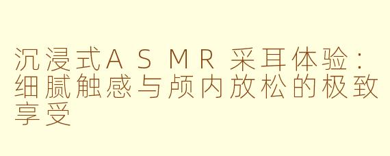 沉浸式ASMR采耳体验：细腻触感与颅内放松的极致享受