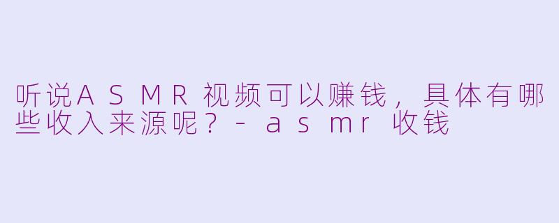 听说ASMR视频可以赚钱，具体有哪些收入来源呢？