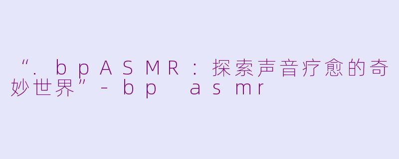 “.bpASMR：探索声音疗愈的奇妙世界”-bp asmr