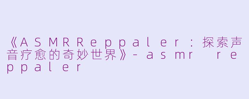 《ASMRReppaler：探索声音疗愈的奇妙世界》-asmr reppaler