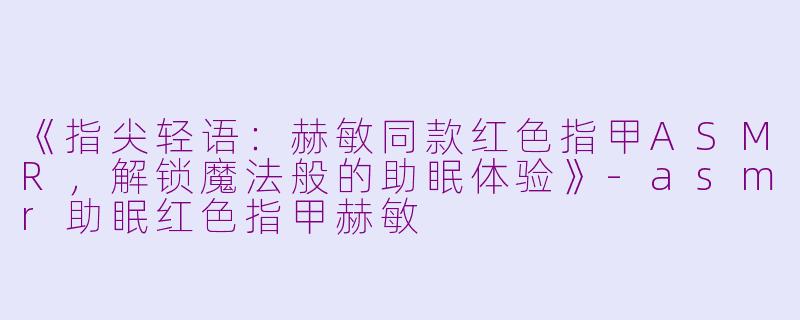 《指尖轻语：赫敏同款红色指甲ASMR，解锁魔法般的助眠体验》-asmr助眠红色指甲赫敏