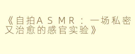 《自拍ASMR：一场私密又治愈的感官实验》