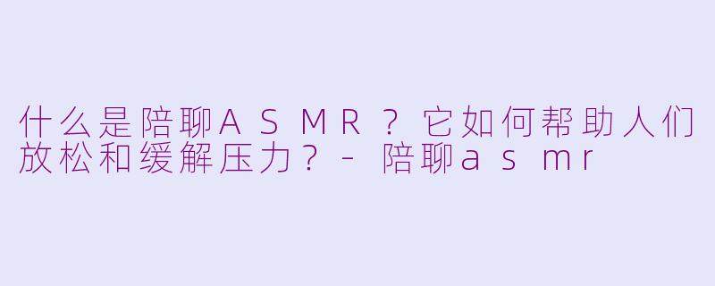 什么是陪聊ASMR？它如何帮助人们放松和缓解压力？-陪聊asmr