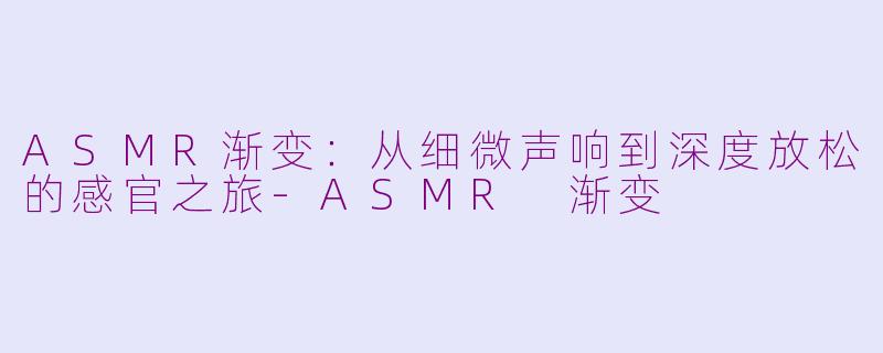 ASMR渐变：从细微声响到深度放松的感官之旅-ASMR 渐变