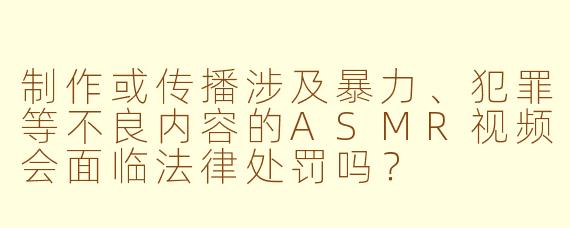 制作或传播涉及暴力、犯罪等不良内容的ASMR视频会面临法律处罚吗？