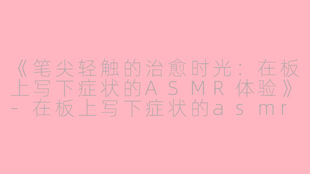 《笔尖轻触的治愈时光：在板上写下症状的ASMR体验》-在板上写下症状的asmr