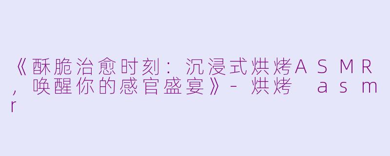 《酥脆治愈时刻：沉浸式烘烤ASMR，唤醒你的感官盛宴》-烘烤 asmr
