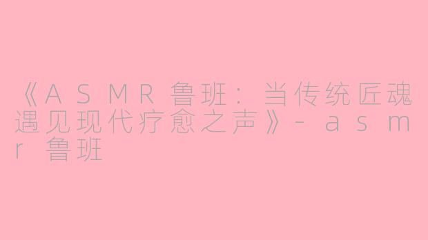 《ASMR鲁班：当传统匠魂遇见现代疗愈之声》-asmr鲁班