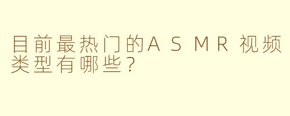 目前最热门的ASMR视频类型有哪些？