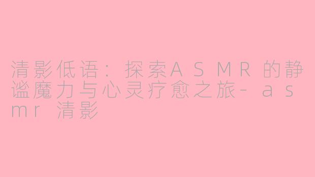 清影低语：探索ASMR的静谧魔力与心灵疗愈之旅-asmr清影