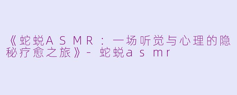 《蛇蜕ASMR：一场听觉与心理的隐秘疗愈之旅》-蛇蜕asmr