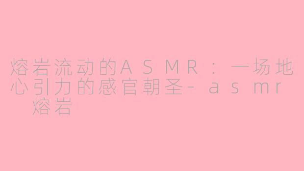 熔岩流动的ASMR：一场地心引力的感官朝圣-asmr 熔岩