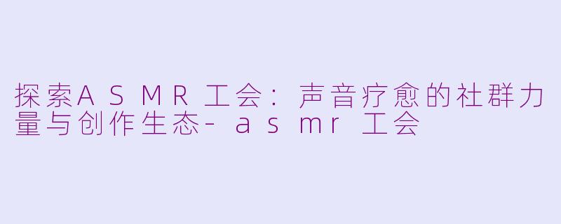 探索ASMR工会：声音疗愈的社群力量与创作生态-asmr工会