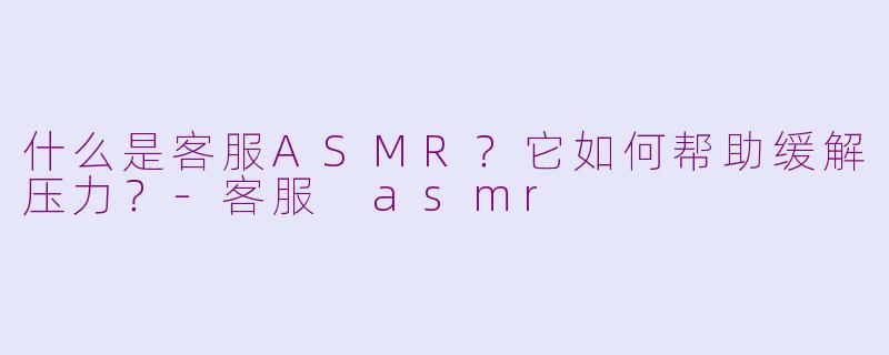 什么是客服ASMR？它如何帮助缓解压力？-客服 asmr
