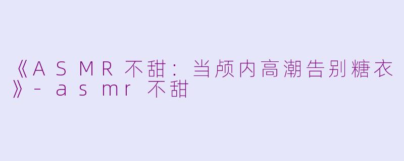 《ASMR不甜：当颅内高潮告别糖衣》-asmr不甜