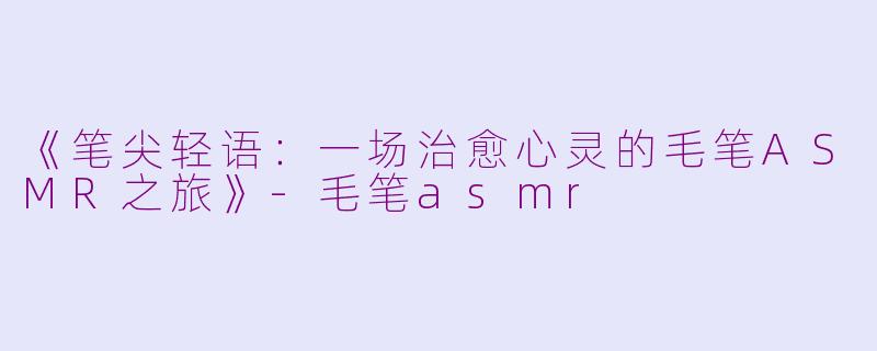 《笔尖轻语：一场治愈心灵的毛笔ASMR之旅》-毛笔asmr