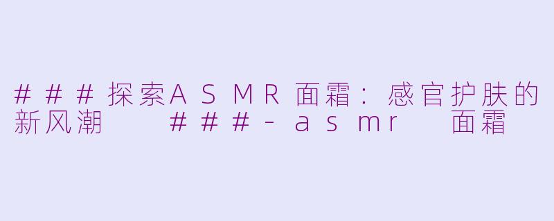 ###探索ASMR面霜：感官护肤的新风潮

###-asmr 面霜