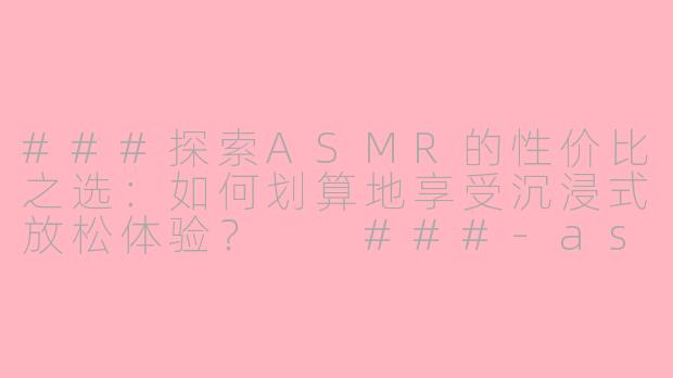 ###探索ASMR的性价比之选：如何划算地享受沉浸式放松体验？

###-asmr划算