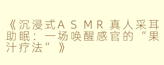 《沉浸式ASMR真人采耳助眠：一场唤醒感官的“果汁疗法”》