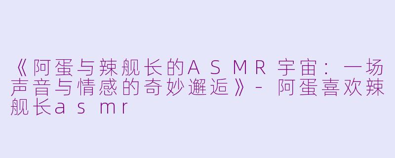 《阿蛋与辣舰长的ASMR宇宙：一场声音与情感的奇妙邂逅》-阿蛋喜欢辣舰长asmr