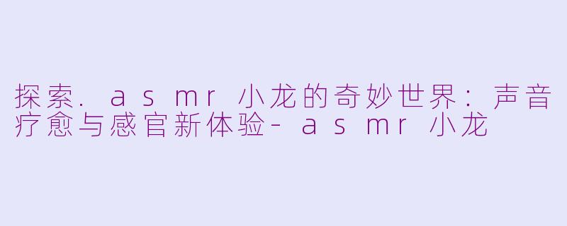 探索.asmr小龙的奇妙世界：声音疗愈与感官新体验-asmr小龙