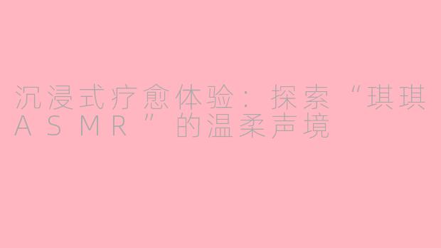 沉浸式疗愈体验：探索“琪琪ASMR”的温柔声境