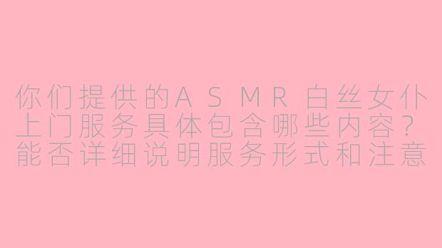 你们提供的ASMR白丝女仆上门服务具体包含哪些内容？能否详细说明服务形式和注意事项？
